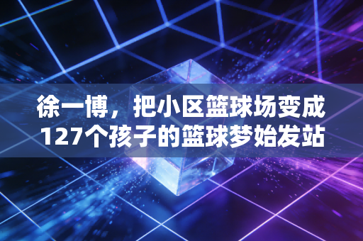 徐一博,把小区篮球场变成127个孩子的篮球梦始发站 徐一博,把小区篮球场变成127个孩子的篮球梦始发站