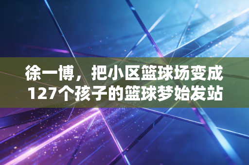 徐一博,把小区篮球场变成127个孩子的篮球梦始发站 徐一博,把小区篮球场变成127个孩子的篮球梦始发站