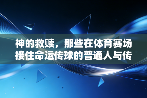 神的救赎,那些在体育赛场接住命运传球的普通人与传奇 神的救赎,那些在体育赛场接住命运传球的普通人与传奇