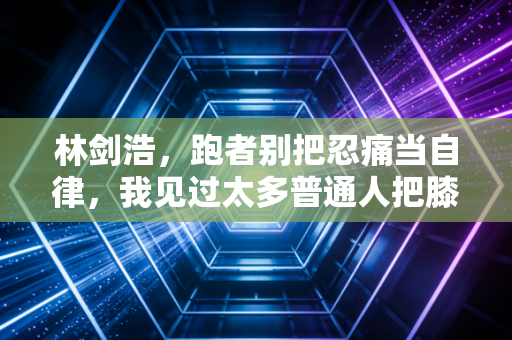 林剑浩,跑者别把忍痛当自律,我见过太多普通人把膝盖跑废了 林剑浩,跑者别把忍痛当自律,我见过太多普通人把膝盖跑废了