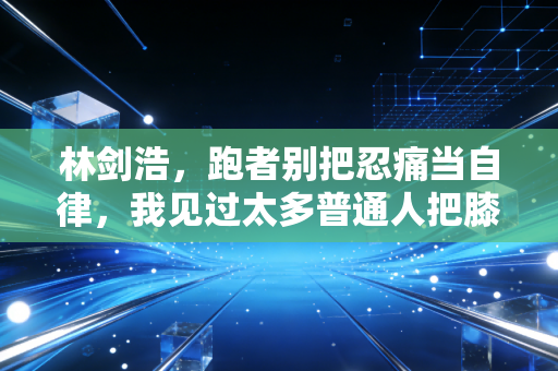 林剑浩,跑者别把忍痛当自律,我见过太多普通人把膝盖跑废了 林剑浩,跑者别把忍痛当自律,我见过太多普通人把膝盖跑废了