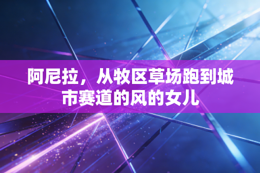 阿尼拉,从牧区草场跑到城市赛道的风的女儿 阿尼拉,从牧区草场跑到城市赛道的风的女儿