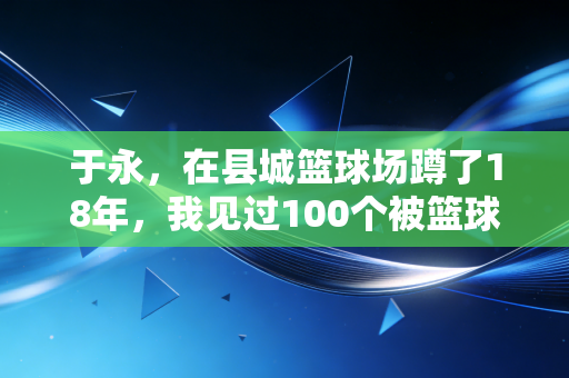 于永,在县城篮球场蹲了18年,我见过100个被篮球改变命运的孩子 于永,在县城篮球场蹲了18年,我见过100个被篮球改变命运的孩子