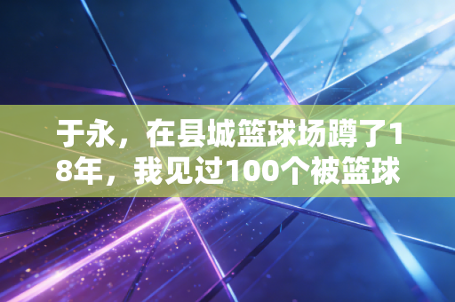 于永,在县城篮球场蹲了18年,我见过100个被篮球改变命运的孩子 于永,在县城篮球场蹲了18年,我见过100个被篮球改变命运的孩子