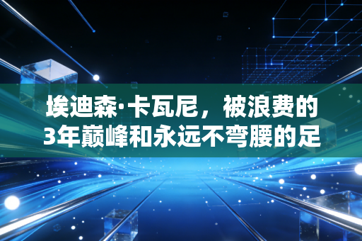 埃迪森·卡瓦尼，被浪费的3年巅峰和永远不弯腰的足球游牧民