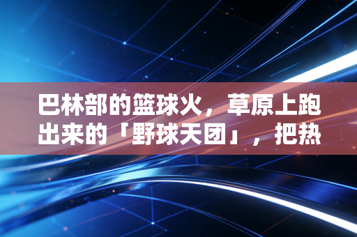 巴林部的篮球火，草原上跑出来的「野球天团」，把热爱拍在每一寸有风的土地