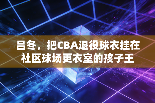吕冬，把CBA退役球衣挂在社区球场更衣室的孩子王