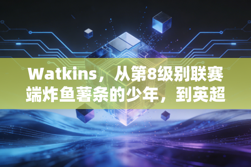 Watkins,从第8级别联赛端炸鱼薯条的少年,到英超最接地气的平民英雄 Watkins,从第8级别联赛端炸鱼薯条的少年,到英超最接地气的平民英雄