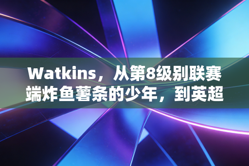 Watkins，从第8级别联赛端炸鱼薯条的少年，到英超最接地气的平民英雄