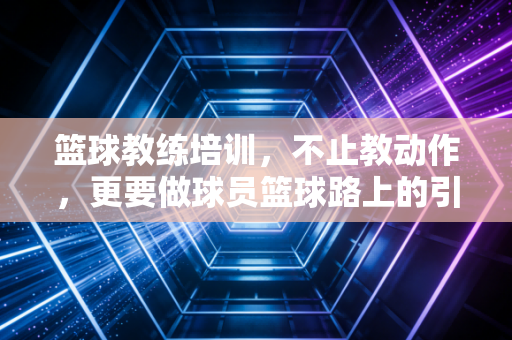 篮球教练培训,不止教动作,更要做球员篮球路上的引光人 篮球教练培训,不止教动作,更要做球员篮球路上的引光人