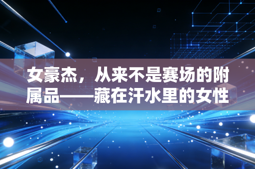女豪杰,从来不是赛场的附属品——藏在汗水里的女性体育突围史 女豪杰,从来不是赛场的附属品——藏在汗水里的女性体育突围史