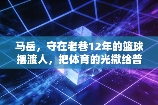 马岳,守在老巷12年的篮球摆渡人,把体育的光撒给普通小孩 马岳,守在老巷12年的篮球摆渡人,把体育的光撒给普通小孩