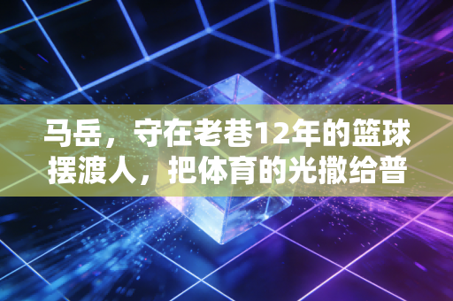 马岳，守在老巷12年的篮球摆渡人，把体育的光撒给普通小孩