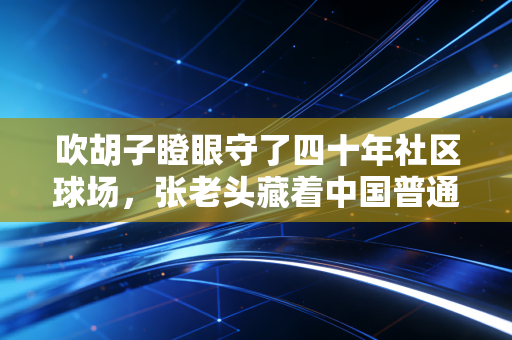吹胡子瞪眼守了四十年社区球场,张老头藏着中国普通人最朴素的体育魂 吹胡子瞪眼守了四十年社区球场,张老头藏着中国普通人最朴素的体育魂