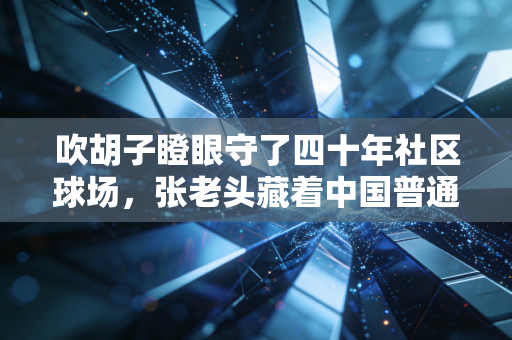 吹胡子瞪眼守了四十年社区球场，张老头藏着中国普通人最朴素的体育魂