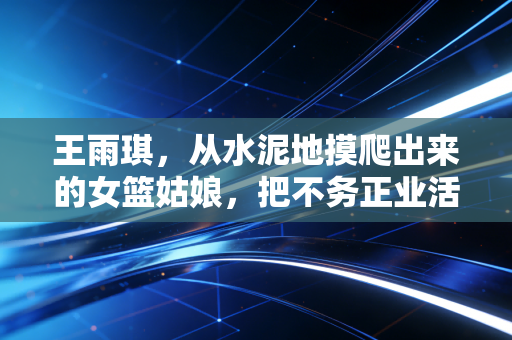 王雨琪，从水泥地摸爬出来的女篮姑娘，把不务正业活成了闪闪发光的人生