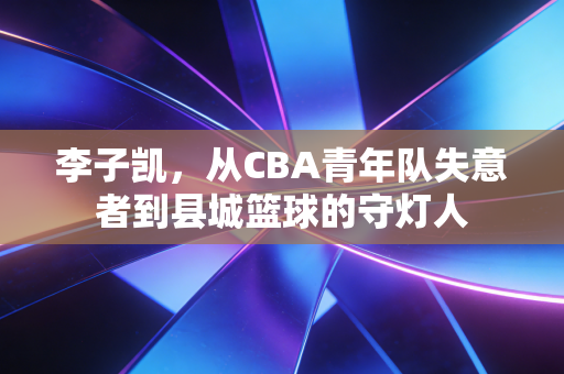 李子凯,从CBA青年队失意者到县城篮球的守灯人 李子凯,从CBA青年队失意者到县城篮球的守灯人