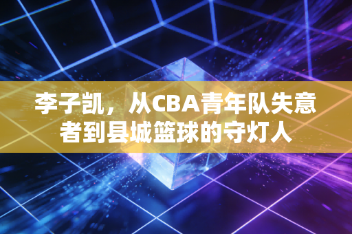 李子凯,从CBA青年队失意者到县城篮球的守灯人 李子凯,从CBA青年队失意者到县城篮球的守灯人