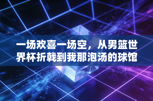 一场欢喜一场空,从男篮世界杯折戟到我那泡汤的球馆创业梦 一场欢喜一场空,从男篮世界杯折戟到我那泡汤的球馆创业梦