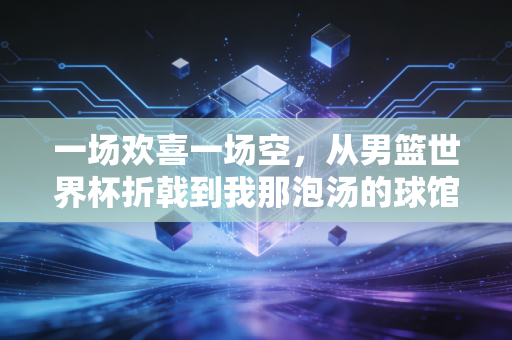一场欢喜一场空，从男篮世界杯折戟到我那泡汤的球馆创业梦