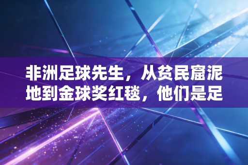 非洲足球先生,从贫民窟泥地到金球奖红毯,他们是足球世界最滚烫的力量 非洲足球先生,从贫民窟泥地到金球奖红毯,他们是足球世界最滚烫的力量