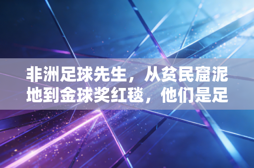 非洲足球先生，从贫民窟泥地到金球奖红毯，他们是足球世界最滚烫的力量