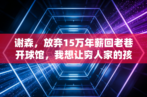 谢森,放弃15万年薪回老巷开球馆,我想让穷人家的孩子也能摸得起篮球 谢森,放弃15万年薪回老巷开球馆,我想让穷人家的孩子也能摸得起篮球