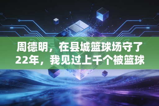 周德明，在县城篮球场守了22年，我见过上千个被篮球改变人生的孩子