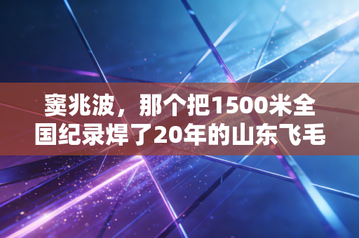 窦兆波，那个把1500米全国纪录焊了20年的山东飞毛腿，藏着中国中长跑最倔的魂