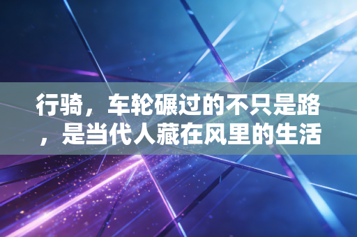 行骑,车轮碾过的不只是路,是当代人藏在风里的生活解药 行骑,车轮碾过的不只是路,是当代人藏在风里的生活解药