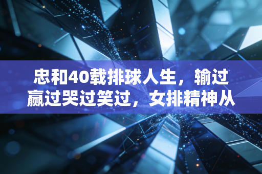 忠和40载排球人生，输过赢过哭过笑过，女排精神从来不是赢了才存在