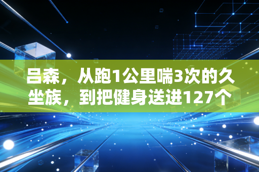 吕森,从跑1公里喘3次的久坐族,到把健身送进127个社区的平民体育摆渡人 吕森,从跑1公里喘3次的久坐族,到把健身送进127个社区的平民体育摆渡人