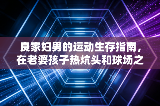 良家妇男的运动生存指南，在老婆孩子热炕头和球场之间，我找到了平衡点