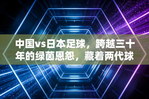 中国vs日本足球,跨越三十年的绿茵恩怨,藏着两代球迷的青春与执念 中国vs日本足球,跨越三十年的绿茵恩怨,藏着两代球迷的青春与执念