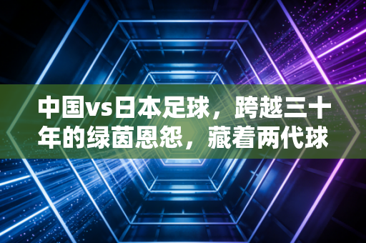 中国vs日本足球,跨越三十年的绿茵恩怨,藏着两代球迷的青春与执念 中国vs日本足球,跨越三十年的绿茵恩怨,藏着两代球迷的青春与执念