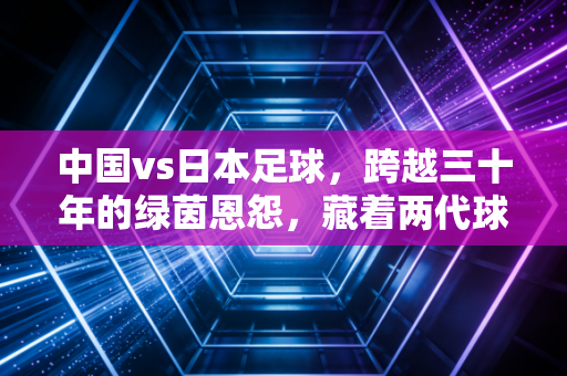 中国vs日本足球，跨越三十年的绿茵恩怨，藏着两代球迷的青春与执念