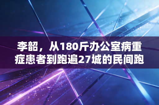 李韶，从180斤办公室病重症患者到跑遍27城的民间跑者代言人