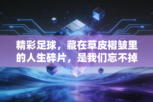 精彩足球，藏在草皮褶皱里的人生碎片，是我们忘不掉的滚烫青春