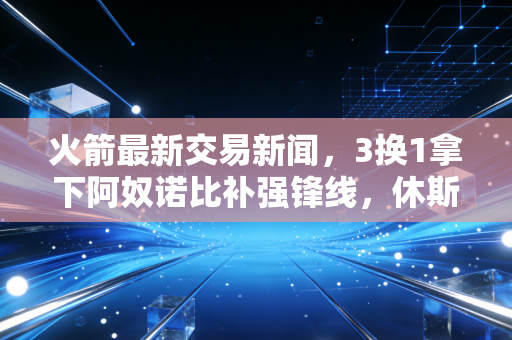 火箭最新交易新闻，3换1拿下阿奴诺比补强锋线，休斯顿的重建拼图终于凑到最后一块？