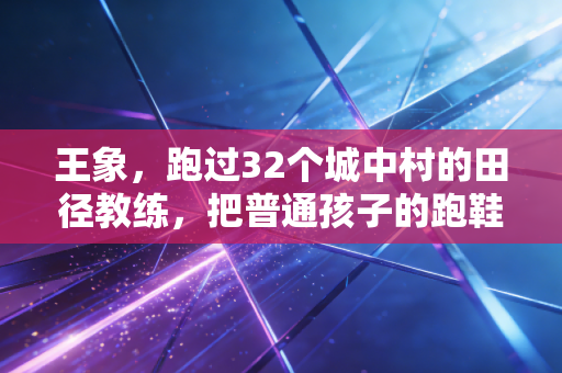 王象,跑过32个城中村的田径教练,把普通孩子的跑鞋踩成了追光的路 王象,跑过32个城中村的田径教练,把普通孩子的跑鞋踩成了追光的路