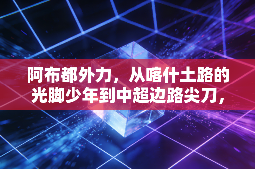 阿布都外力，从喀什土路的光脚少年到中超边路尖刀，热爱才是普通人最好的天赋