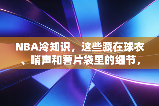 NBA冷知识，这些藏在球衣、哨声和薯片袋里的细节，90%老球迷都答不全