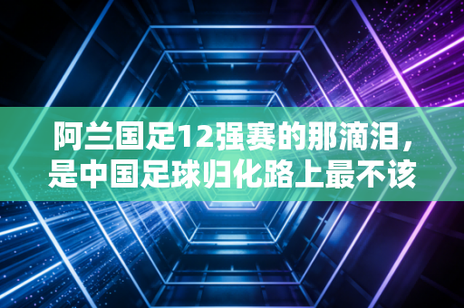 阿兰国足12强赛的那滴泪，是中国足球归化路上最不该被遗忘的注脚