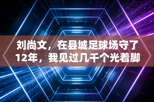 刘尚文,在县城足球场守了12年,我见过几千个光着脚踢球的孩子 刘尚文,在县城足球场守了12年,我见过几千个光着脚踢球的孩子