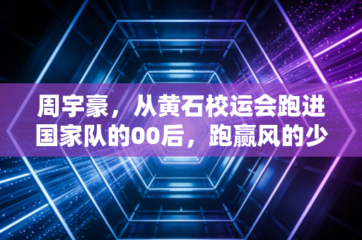 周宇豪,从黄石校运会跑进国家队的00后,跑赢风的少年不信天赋定终身 周宇豪,从黄石校运会跑进国家队的00后,跑赢风的少年不信天赋定终身