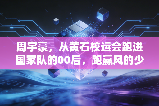 周宇豪，从黄石校运会跑进国家队的00后，跑赢风的少年不信天赋定终身
