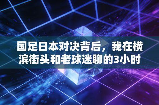 国足日本对决背后,我在横滨街头和老球迷聊的3小时,戳中了两代人对足球的执念 国足日本对决背后,我在横滨街头和老球迷聊的3小时,戳中了两代人对足球的执念