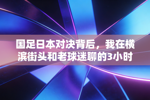 国足日本对决背后，我在横滨街头和老球迷聊的3小时，戳中了两代人对足球的执念