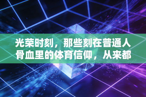 光荣时刻,那些刻在普通人骨血里的体育信仰,从来都不是冠军的专属 光荣时刻,那些刻在普通人骨血里的体育信仰,从来都不是冠军的专属