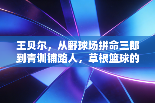 王贝尔，从野球场拼命三郎到青训铺路人，草根篮球的路从来不是只有流量
